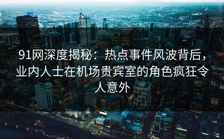91网深度揭秘:热点事件风波背后,业内人士在机场贵宾室的角色疯狂令人意外 91网深度揭秘:热点事件风波背后,业内人士在机场贵宾室的角色疯狂令人意外