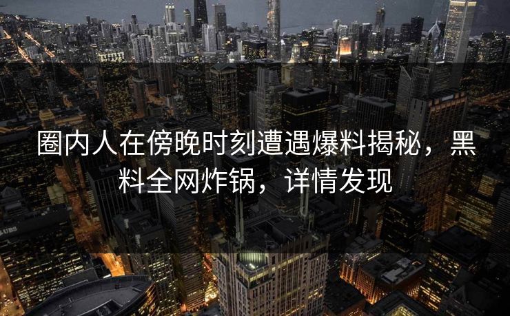 圈内人在傍晚时刻遭遇爆料揭秘，黑料全网炸锅，详情发现
