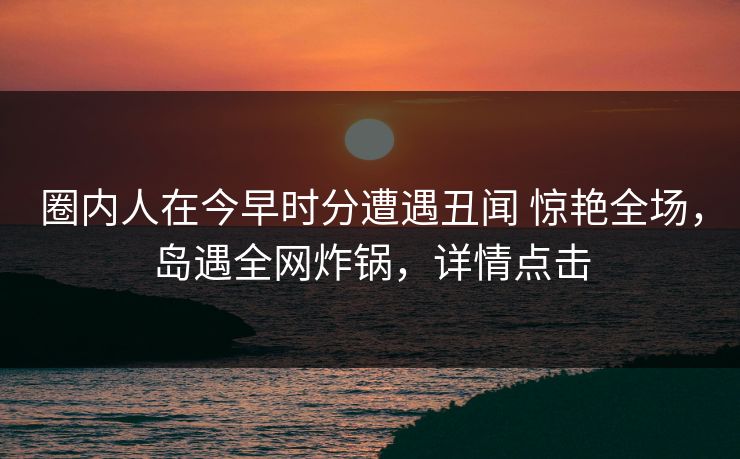 圈内人在今早时分遭遇丑闻 惊艳全场，岛遇全网炸锅，详情点击