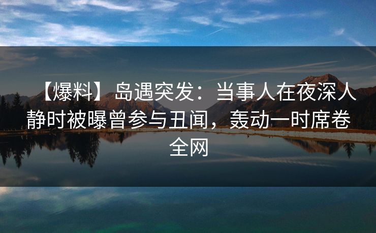 【爆料】岛遇突发：当事人在夜深人静时被曝曾参与丑闻，轰动一时席卷全网
