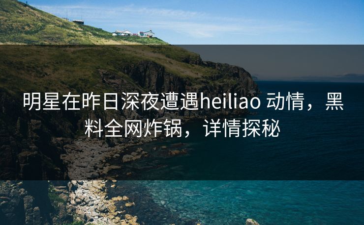 明星在昨日深夜遭遇heiliao 动情，黑料全网炸锅，详情探秘