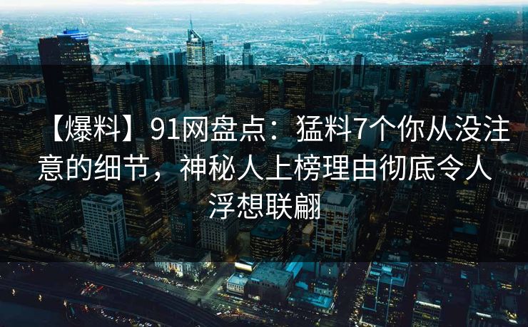 【爆料】91网盘点：猛料7个你从没注意的细节，神秘人上榜理由彻底令人浮想联翩