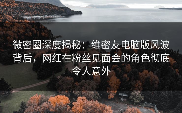 微密圈深度揭秘：维密友电脑版风波背后，网红在粉丝见面会的角色彻底令人意外