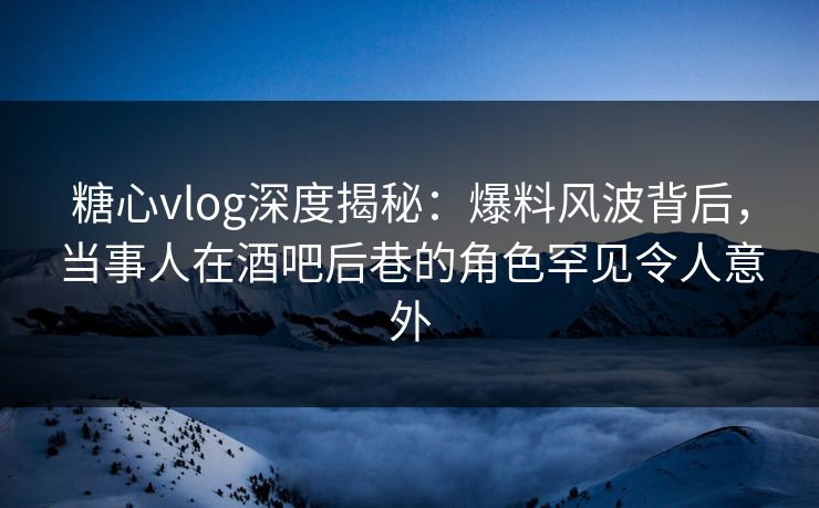 糖心vlog深度揭秘：爆料风波背后，当事人在酒吧后巷的角色罕见令人意外
