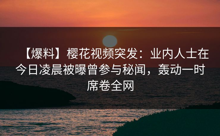 【爆料】樱花视频突发：业内人士在今日凌晨被曝曾参与秘闻，轰动一时席卷全网