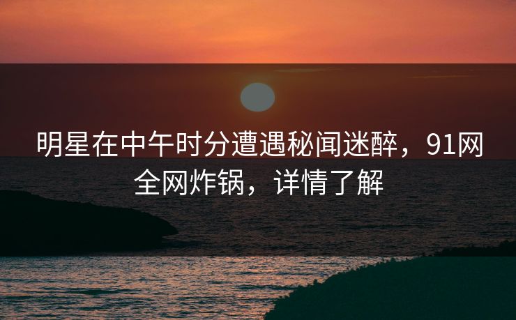 明星在中午时分遭遇秘闻迷醉，91网全网炸锅，详情了解