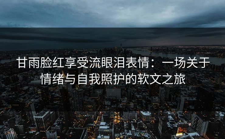 甘雨脸红享受流眼泪表情：一场关于情绪与自我照护的软文之旅
