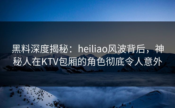黑料深度揭秘：heiliao风波背后，神秘人在KTV包厢的角色彻底令人意外