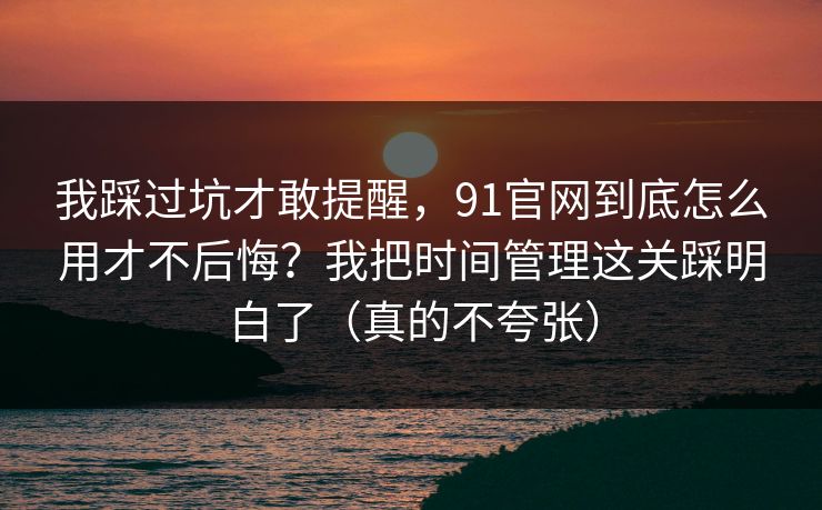 我踩过坑才敢提醒，91官网到底怎么用才不后悔？我把时间管理这关踩明白了（真的不夸张）