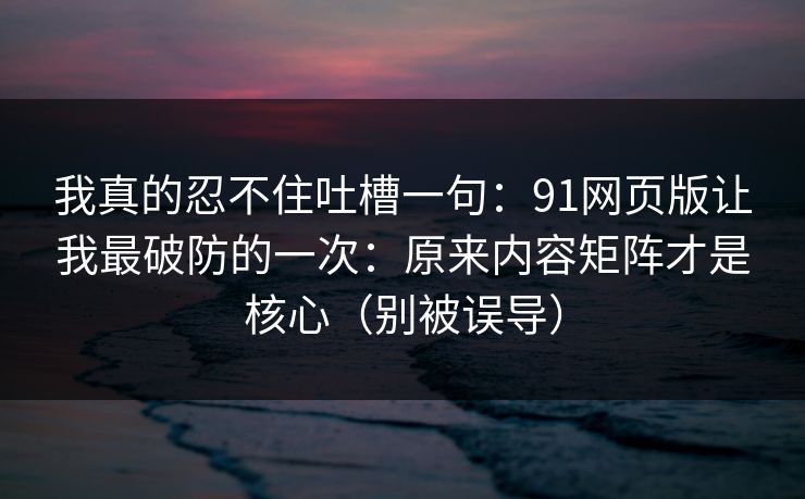我真的忍不住吐槽一句：91网页版让我最破防的一次：原来内容矩阵才是核心（别被误导）