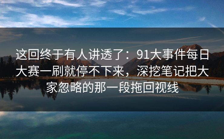这回终于有人讲透了:91大事件每日大赛一刷就停不下来,深挖笔记把大家忽略的那一段拖回视线 这回终于有人讲透了:91大事件每日大赛一刷就停不下来,深挖笔记把大家忽略的那一段拖回视线